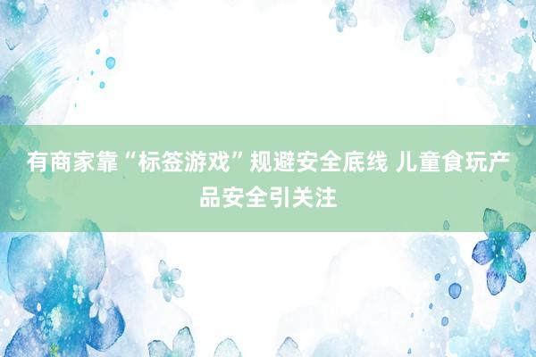 有商家靠“标签游戏”规避安全底线 儿童食玩产品安全引关注