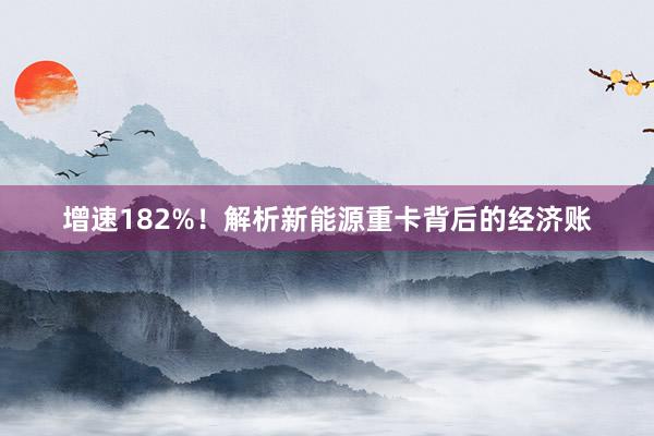 增速182%！解析新能源重卡背后的经济账