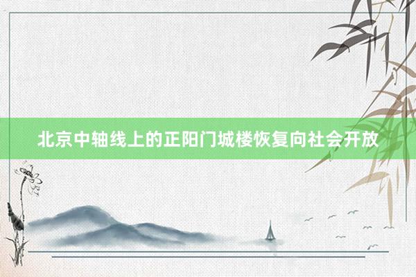 北京中轴线上的正阳门城楼恢复向社会开放
