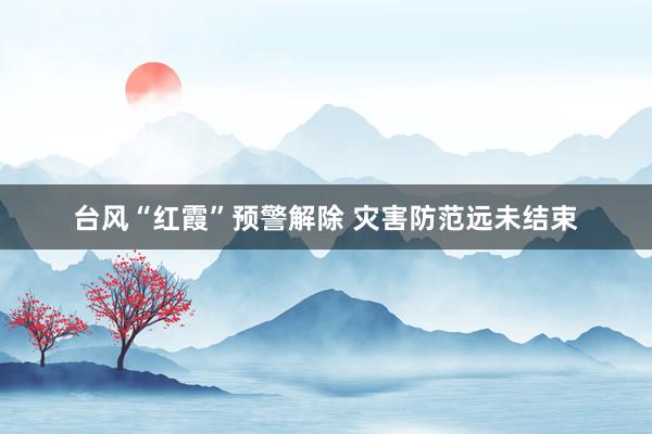 台风“红霞”预警解除 灾害防范远未结束
