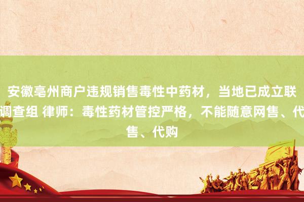 安徽亳州商户违规销售毒性中药材，当地已成立联合调查组 律师：毒性药材管控严格，不能随意网售、代购