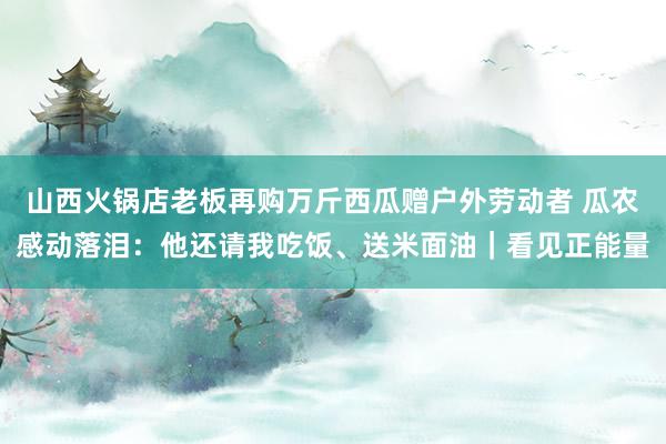 山西火锅店老板再购万斤西瓜赠户外劳动者 瓜农感动落泪：他还请我吃饭、送米面油｜看见正能量