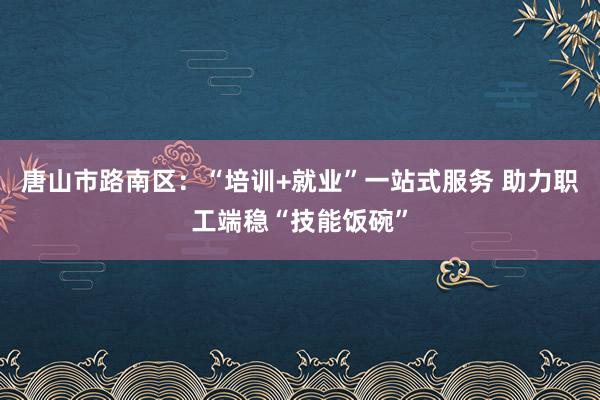 唐山市路南区：“培训+就业”一站式服务 助力职工端稳“技能饭碗”