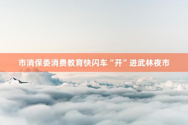 市消保委消费教育快闪车“开”进武林夜市