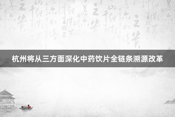 杭州将从三方面深化中药饮片全链条溯源改革