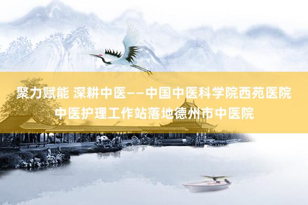 聚力赋能 深耕中医——中国中医科学院西苑医院中医护理工作站落地德州市中医院