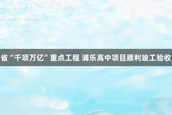 省“千项万亿”重点工程 浦乐高中项目顺利竣工验收
