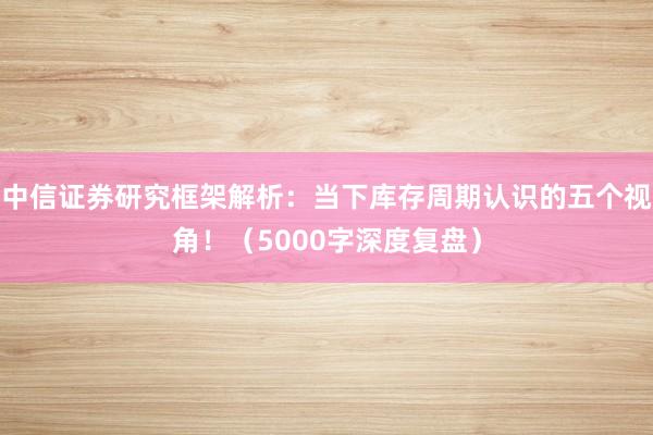 中信证券研究框架解析：当下库存周期认识的五个视角！（5000字深度复盘）