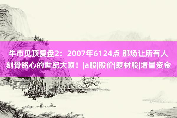 牛市见顶复盘2：2007年6124点 那场让所有人刻骨铭心的世纪大顶！|a股|股价|题材股|增量资金