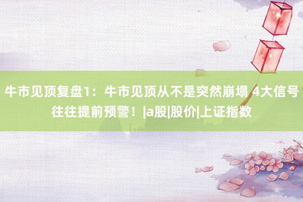 牛市见顶复盘1：牛市见顶从不是突然崩塌 4大信号往往提前预警！|a股|股价|上证指数