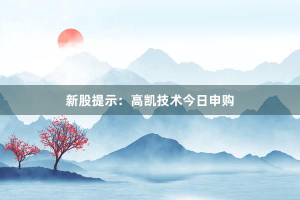 新股提示：高凯技术今日申购