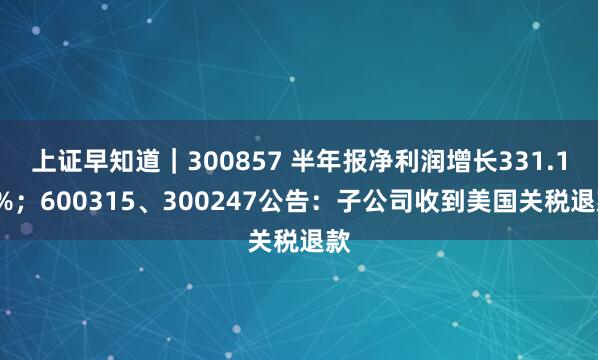 上证早知道｜300857 半年报净利润增长331.11%；600315、300247公告：子公司收到美国关税退款