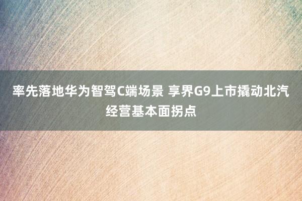 率先落地华为智驾C端场景 享界G9上市撬动北汽经营基本面拐点