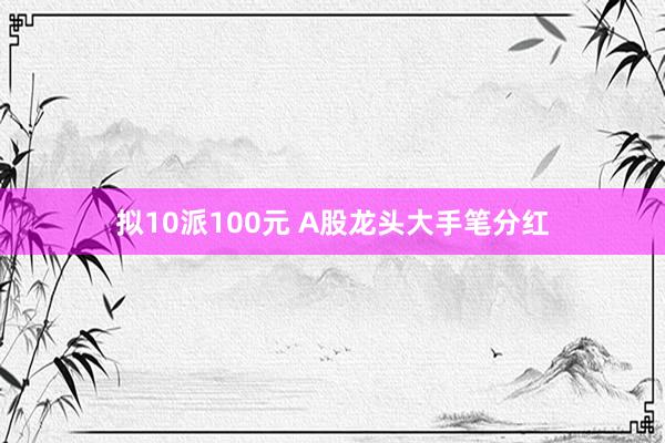 拟10派100元 A股龙头大手笔分红