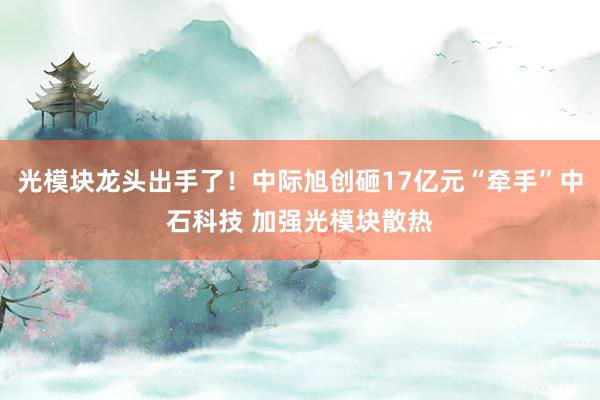 光模块龙头出手了！中际旭创砸17亿元“牵手”中石科技 加强光模块散热