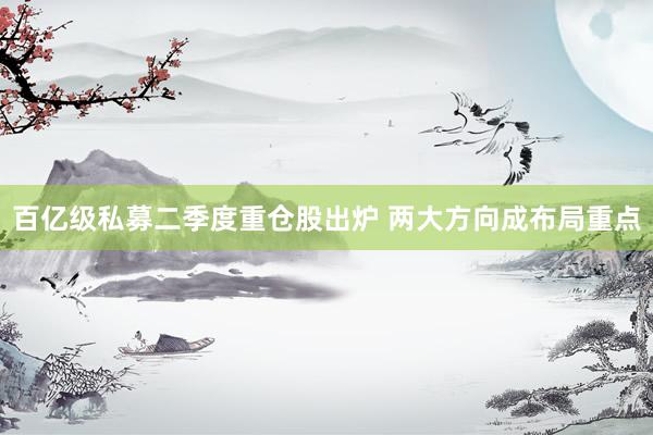 百亿级私募二季度重仓股出炉 两大方向成布局重点
