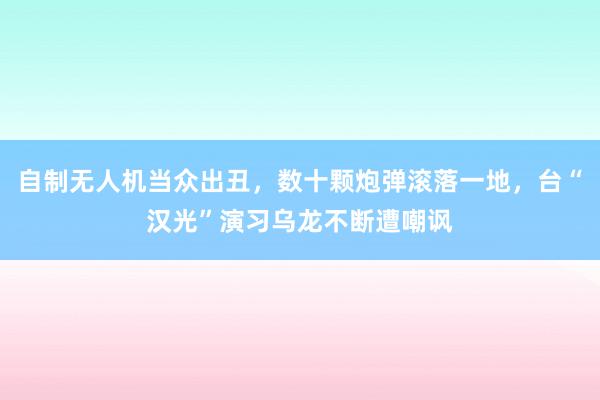 自制无人机当众出丑,数十颗炮弹滚落一地,台“汉光”演习乌龙不断遭嘲讽