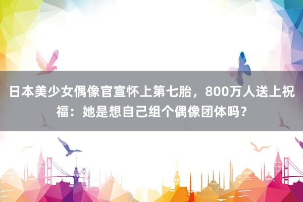 日本美少女偶像官宣怀上第七胎，800万人送上祝福：她是想自己组个偶像团体吗？