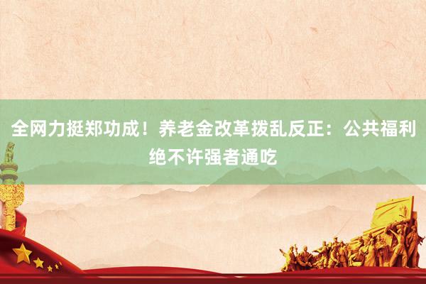 全网力挺郑功成！养老金改革拨乱反正：公共福利绝不许强者通吃