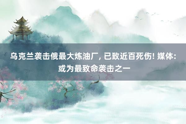 乌克兰袭击俄最大炼油厂, 已致近百死伤! 媒体: 或为最致命袭击之一