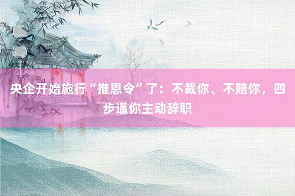 央企开始施行“推恩令”了：不裁你、不赔你，四步逼你主动辞职