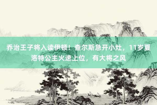 乔治王子将入读伊顿！查尔斯急开小灶，11岁夏洛特公主火速上位，有大将之风