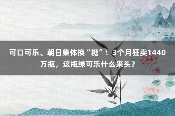可口可乐、朝日集体换“糖”！3个月狂卖1440万瓶，这瓶绿可乐什么来头？