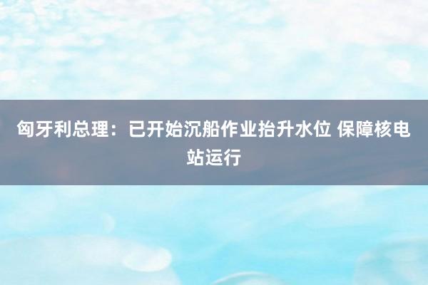 匈牙利总理：已开始沉船作业抬升水位 保障核电站运行