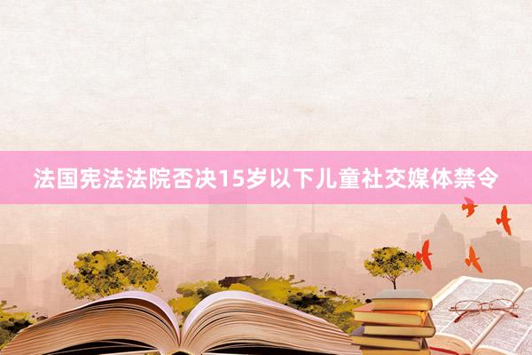 法国宪法法院否决15岁以下儿童社交媒体禁令