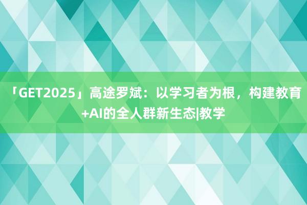 「GET2025」高途罗斌：以学习者为根，构建教育+AI的全人群新生态|教学