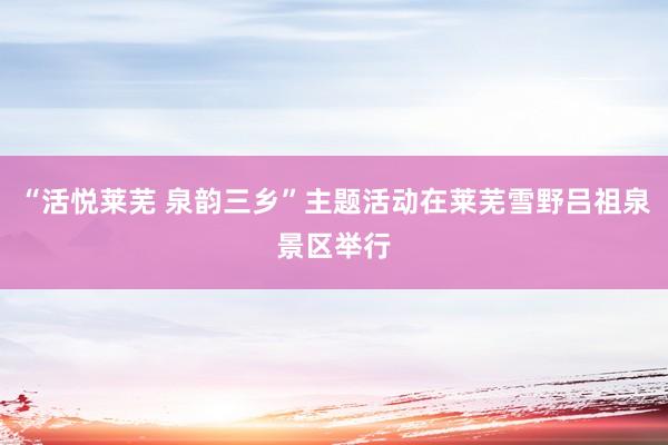 “活悦莱芜 泉韵三乡”主题活动在莱芜雪野吕祖泉景区举行