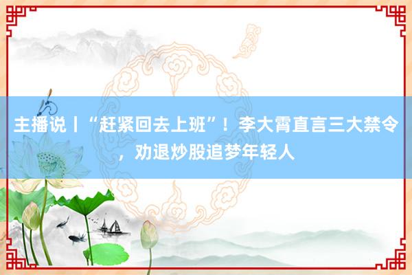 主播说丨“赶紧回去上班”!李大霄直言三大禁令,劝退炒股追梦年轻人