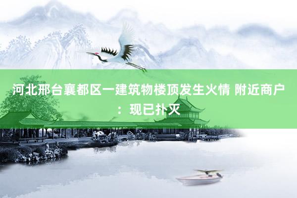 河北邢台襄都区一建筑物楼顶发生火情 附近商户：现已扑灭