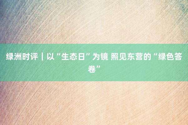绿洲时评｜以“生态日”为镜 照见东营的“绿色答卷”