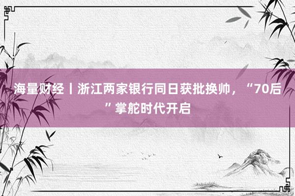 海量财经丨浙江两家银行同日获批换帅，“70后”掌舵时代开启
