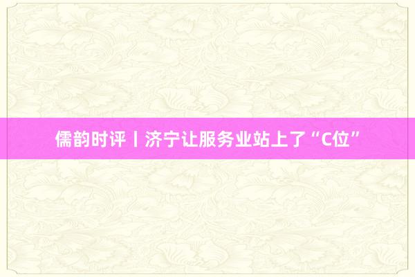 儒韵时评丨济宁让服务业站上了“C位”