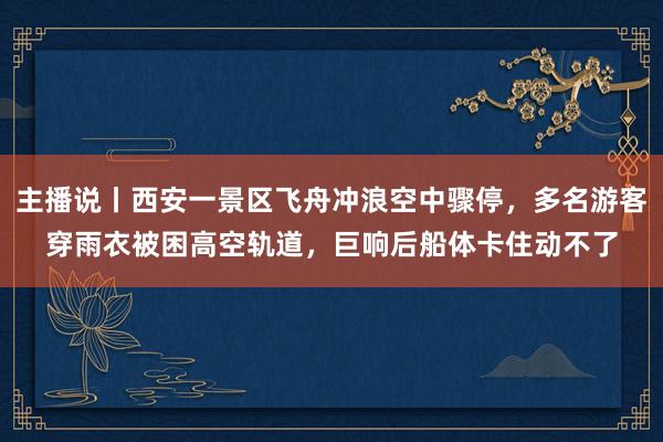 主播说丨西安一景区飞舟冲浪空中骤停，多名游客穿雨衣被困高空轨道，巨响后船体卡住动不了