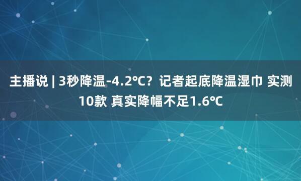 主播说 | 3秒降温-4.2℃？记者起底降温湿巾 实测10款 真实降幅不足1.6℃