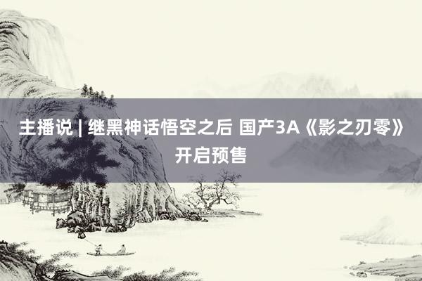 主播说 | 继黑神话悟空之后 国产3A《影之刃零》开启预售