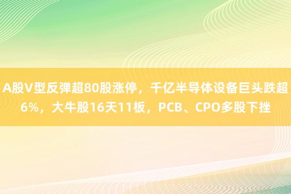 A股V型反弹超80股涨停，千亿半导体设备巨头跌超6%，大牛股16天11板，PCB、CPO多股下挫