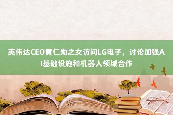 英伟达CEO黄仁勋之女访问LG电子，讨论加强AI基础设施和机器人领域合作