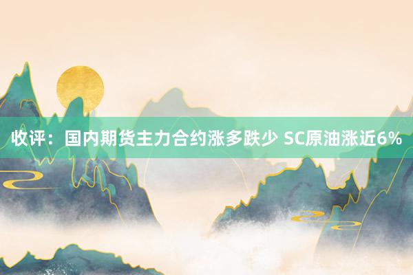 收评：国内期货主力合约涨多跌少 SC原油涨近6%