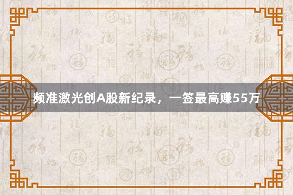 频准激光创A股新纪录，一签最高赚55万