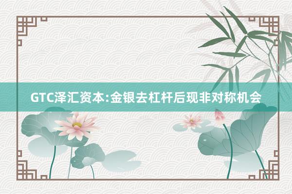 GTC泽汇资本:金银去杠杆后现非对称机会