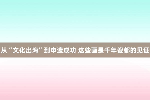 从“文化出海”到申遗成功 这些画是千年瓷都的见证