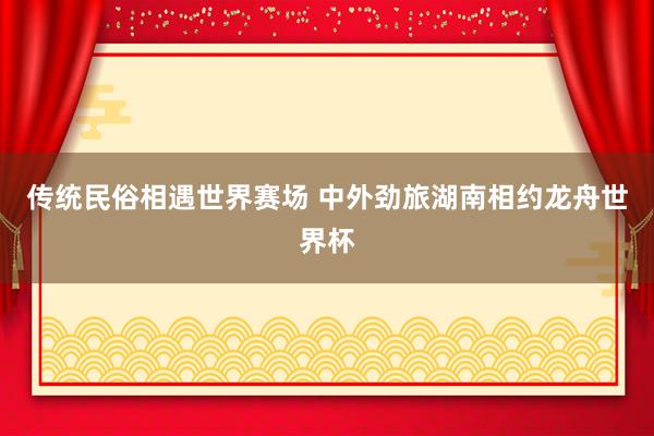 传统民俗相遇世界赛场 中外劲旅湖南相约龙舟世界杯