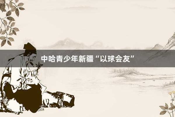 中哈青少年新疆“以球会友”