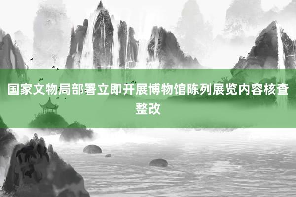 国家文物局部署立即开展博物馆陈列展览内容核查整改