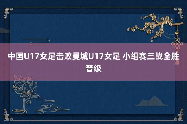 中国U17女足击败曼城U17女足 小组赛三战全胜晋级