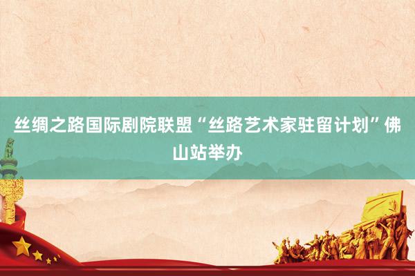 丝绸之路国际剧院联盟“丝路艺术家驻留计划”佛山站举办